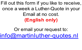 Fill out this form if you like to receive,  once a week a Luther-Quote in your  Email at no cost.  (English only)  Or email your request to: info@martinluther-quotes.nl